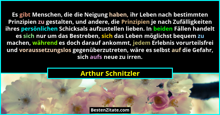 Es gibt Menschen, die die Neigung haben, ihr Leben nach bestimmten Prinzipien zu gestalten, und andere, die Prinzipien je nach Zuf... - Arthur Schnitzler