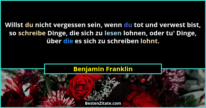 Willst du nicht vergessen sein, wenn du tot und verwest bist, so schreibe Dinge, die sich zu lesen lohnen, oder tu' Dinge, übe... - Benjamin Franklin