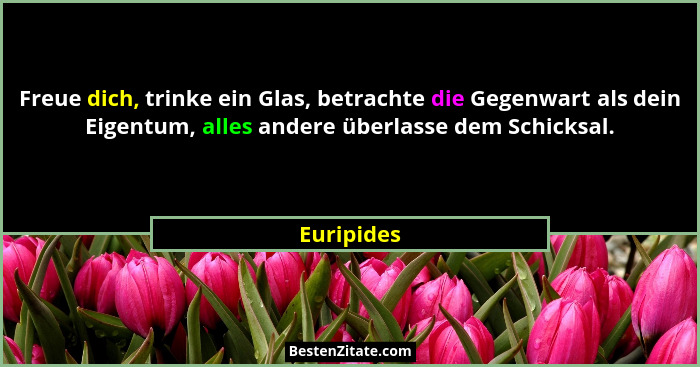 Freue dich, trinke ein Glas, betrachte die Gegenwart als dein Eigentum, alles andere überlasse dem Schicksal.... - Euripides