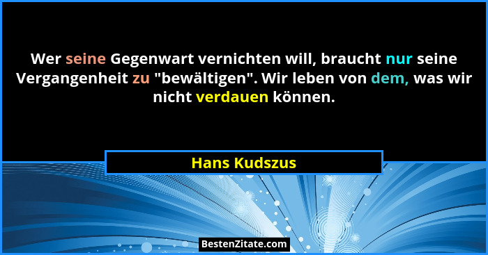 Wer seine Gegenwart vernichten will, braucht nur seine Vergangenheit zu "bewältigen". Wir leben von dem, was wir nicht verdauen... - Hans Kudszus