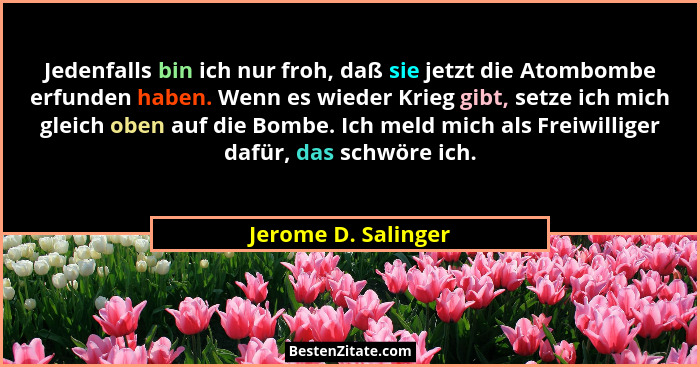 Jedenfalls bin ich nur froh, daß sie jetzt die Atombombe erfunden haben. Wenn es wieder Krieg gibt, setze ich mich gleich oben au... - Jerome D. Salinger