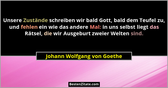 Unsere Zustände schreiben wir bald Gott, bald dem Teufel zu, und fehlen ein wie das andere Mal: in uns selbst liegt das R... - Johann Wolfgang von Goethe