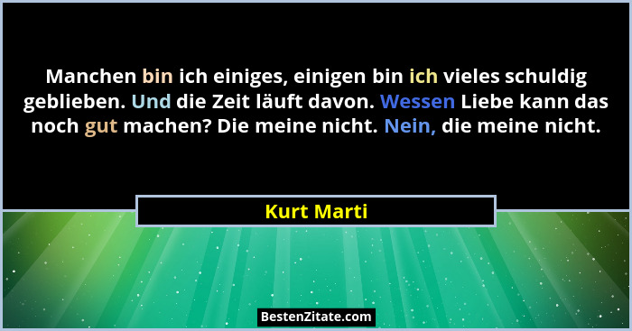 Manchen bin ich einiges, einigen bin ich vieles schuldig geblieben. Und die Zeit läuft davon. Wessen Liebe kann das noch gut machen? Die... - Kurt Marti