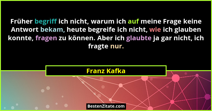 Früher begriff ich nicht, warum ich auf meine Frage keine Antwort bekam, heute begreife ich nicht, wie ich glauben konnte, fragen zu kön... - Franz Kafka
