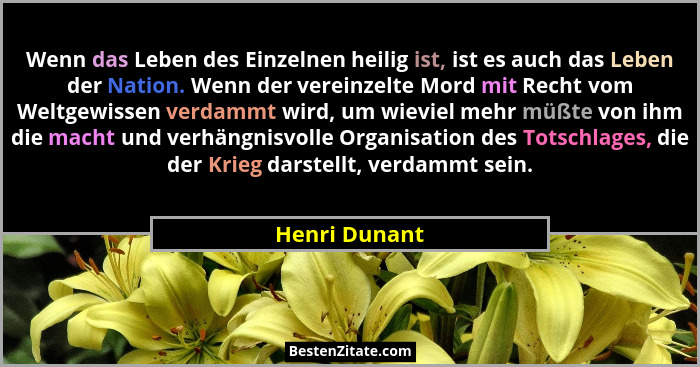Wenn das Leben des Einzelnen heilig ist, ist es auch das Leben der Nation. Wenn der vereinzelte Mord mit Recht vom Weltgewissen verdamm... - Henri Dunant