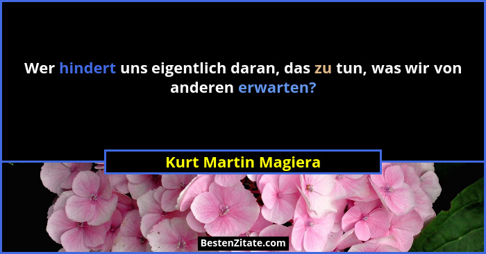 Wer hindert uns eigentlich daran, das zu tun, was wir von anderen erwarten?... - Kurt Martin Magiera