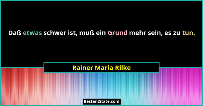 Daß etwas schwer ist, muß ein Grund mehr sein, es zu tun.... - Rainer Maria Rilke