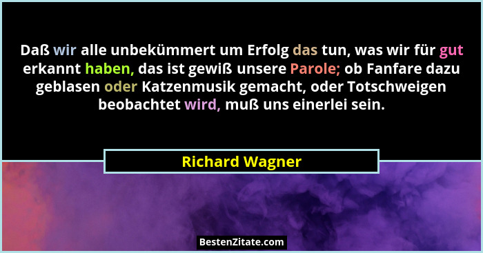 Daß wir alle unbekümmert um Erfolg das tun, was wir für gut erkannt haben, das ist gewiß unsere Parole; ob Fanfare dazu geblasen oder... - Richard Wagner