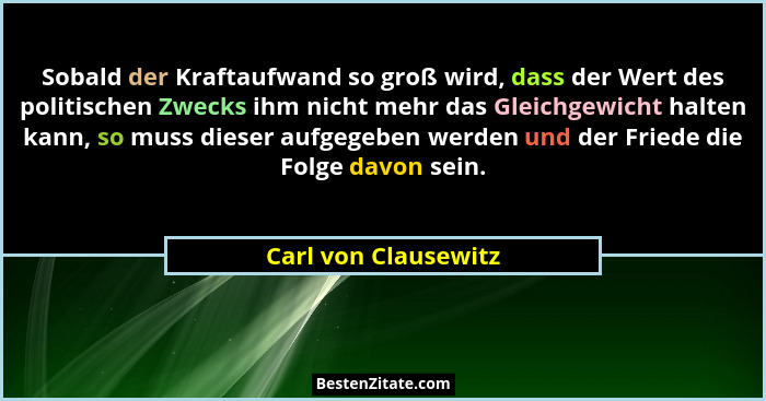 Sobald der Kraftaufwand so groß wird, dass der Wert des politischen Zwecks ihm nicht mehr das Gleichgewicht halten kann, so muss... - Carl von Clausewitz
