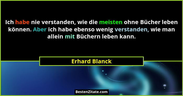 Ich habe nie verstanden, wie die meisten ohne Bücher leben können. Aber ich habe ebenso wenig verstanden, wie man allein mit Büchern l... - Erhard Blanck