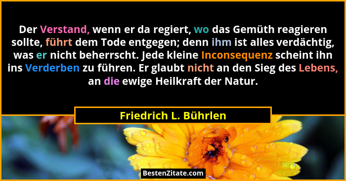 Der Verstand, wenn er da regiert, wo das Gemüth reagieren sollte, führt dem Tode entgegen; denn ihm ist alles verdächtig, was e... - Friedrich L. Bührlen
