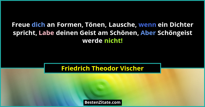 Freue dich an Formen, Tönen, Lausche, wenn ein Dichter spricht, Labe deinen Geist am Schönen, Aber Schöngeist werde nicht!... - Friedrich Theodor Vischer