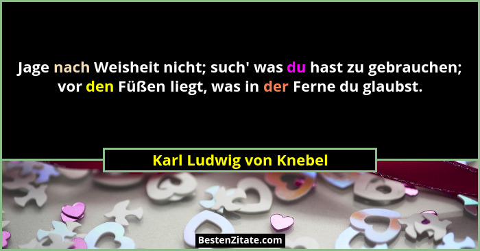 Jage nach Weisheit nicht; such' was du hast zu gebrauchen; vor den Füßen liegt, was in der Ferne du glaubst.... - Karl Ludwig von Knebel