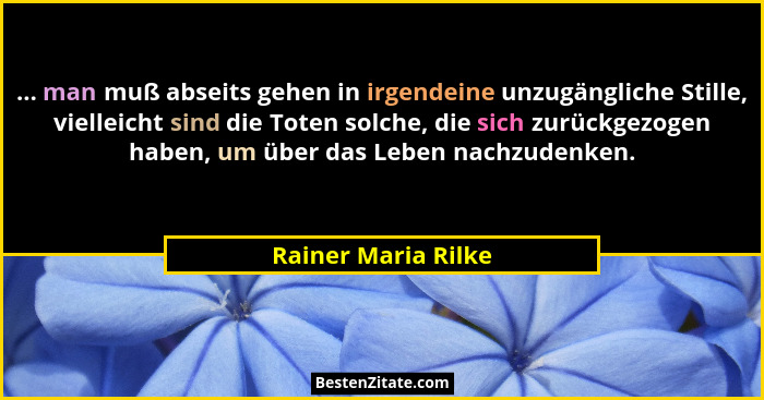 ... man muß abseits gehen in irgendeine unzugängliche Stille, vielleicht sind die Toten solche, die sich zurückgezogen haben, um... - Rainer Maria Rilke
