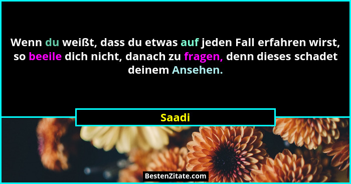 Wenn du weißt, dass du etwas auf jeden Fall erfahren wirst, so beeile dich nicht, danach zu fragen, denn dieses schadet deinem Ansehen.... - Saadi