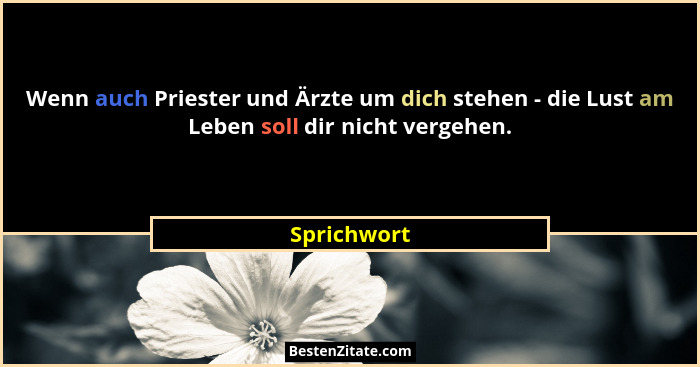 Wenn auch Priester und Ärzte um dich stehen - die Lust am Leben soll dir nicht vergehen.... - Sprichwort