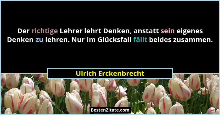 Der richtige Lehrer lehrt Denken, anstatt sein eigenes Denken zu lehren. Nur im Glücksfall fällt beides zusammen.... - Ulrich Erckenbrecht