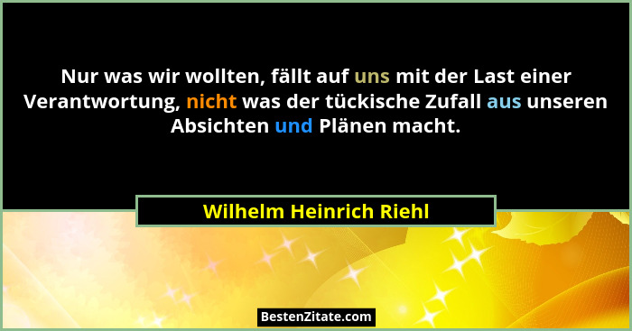 Nur was wir wollten, fällt auf uns mit der Last einer Verantwortung, nicht was der tückische Zufall aus unseren Absichten und... - Wilhelm Heinrich Riehl