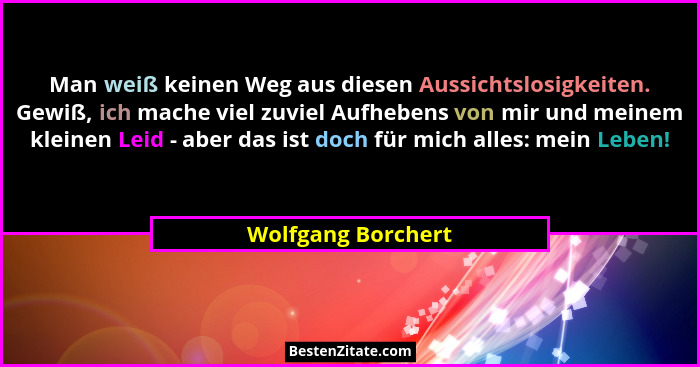 Man weiß keinen Weg aus diesen Aussichtslosigkeiten. Gewiß, ich mache viel zuviel Aufhebens von mir und meinem kleinen Leid - aber... - Wolfgang Borchert