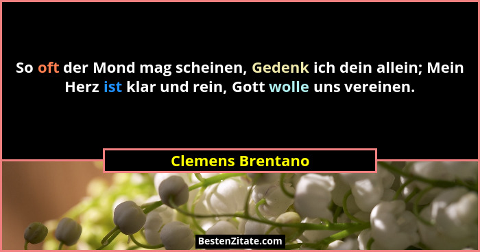So oft der Mond mag scheinen, Gedenk ich dein allein; Mein Herz ist klar und rein, Gott wolle uns vereinen.... - Clemens Brentano