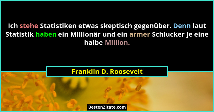 Ich stehe Statistiken etwas skeptisch gegenüber. Denn laut Statistik haben ein Millionär und ein armer Schlucker je eine halbe... - Franklin D. Roosevelt