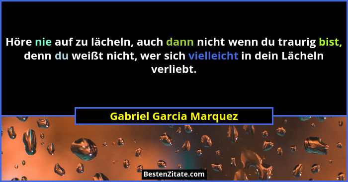 Höre nie auf zu lächeln, auch dann nicht wenn du traurig bist, denn du weißt nicht, wer sich vielleicht in dein Lächeln verli... - Gabriel Garcia Marquez