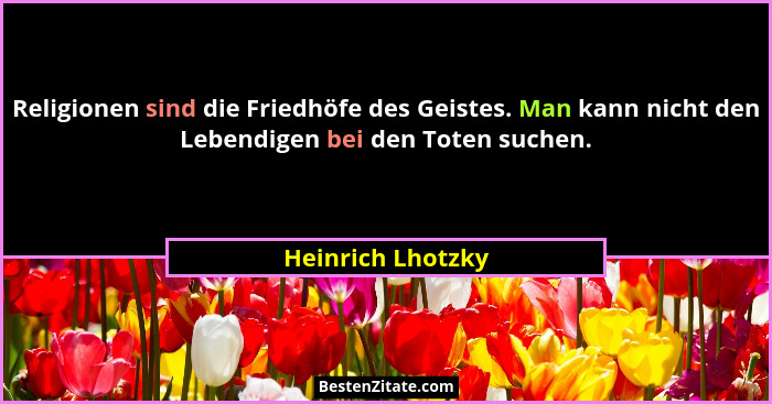 Religionen sind die Friedhöfe des Geistes. Man kann nicht den Lebendigen bei den Toten suchen.... - Heinrich Lhotzky