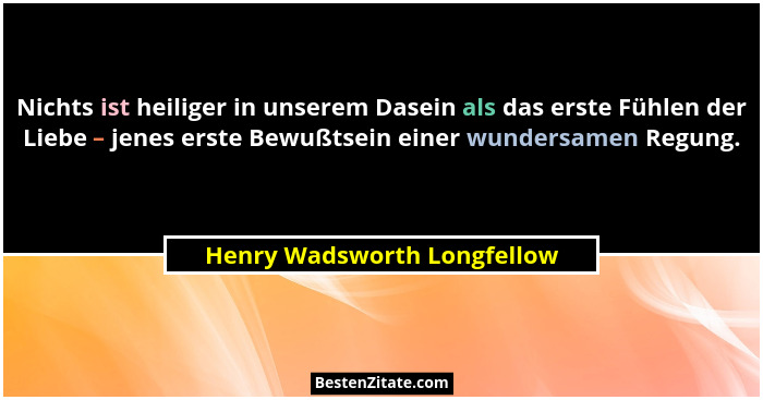 Nichts ist heiliger in unserem Dasein als das erste Fühlen der Liebe – jenes erste Bewußtsein einer wundersamen Regung.... - Henry Wadsworth Longfellow