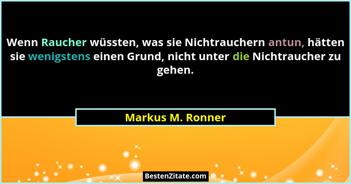 Wenn Raucher wüssten, was sie Nichtrauchern antun, hätten sie wenigstens einen Grund, nicht unter die Nichtraucher zu gehen.... - Markus M. Ronner