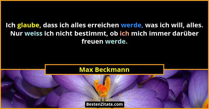 Ich glaube, dass ich alles erreichen werde, was ich will, alles. Nur weiss ich nicht bestimmt, ob ich mich immer darüber freuen werde.... - Max Beckmann