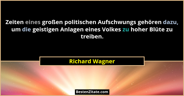 Zeiten eines großen politischen Aufschwungs gehören dazu, um die geistigen Anlagen eines Volkes zu hoher Blüte zu treiben.... - Richard Wagner