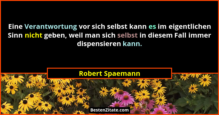 Eine Verantwortung vor sich selbst kann es im eigentlichen Sinn nicht geben, weil man sich selbst in diesem Fall immer dispensieren... - Robert Spaemann