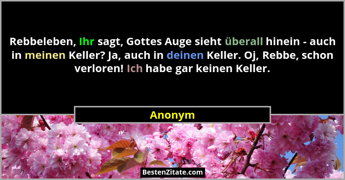 Rebbeleben, Ihr sagt, Gottes Auge sieht überall hinein - auch in meinen Keller? Ja, auch in deinen Keller. Oj, Rebbe, schon verloren! Ich hab... - Anonym
