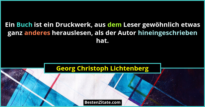 Ein Buch ist ein Druckwerk, aus dem Leser gewöhnlich etwas ganz anderes herauslesen, als der Autor hineingeschrieben hat... - Georg Christoph Lichtenberg