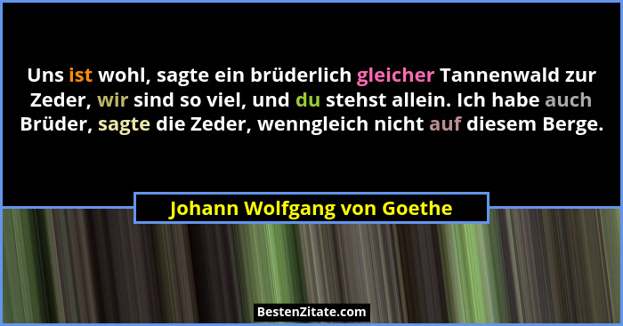 Uns ist wohl, sagte ein brüderlich gleicher Tannenwald zur Zeder, wir sind so viel, und du stehst allein. Ich habe auch B... - Johann Wolfgang von Goethe
