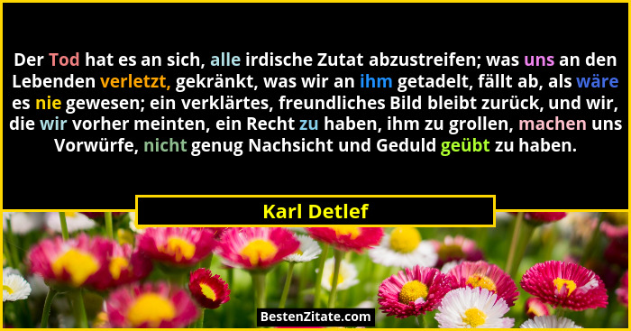 Der Tod hat es an sich, alle irdische Zutat abzustreifen; was uns an den Lebenden verletzt, gekränkt, was wir an ihm getadelt, fällt ab,... - Karl Detlef