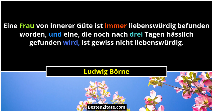 Eine Frau von innerer Güte ist immer liebenswürdig befunden worden, und eine, die noch nach drei Tagen hässlich gefunden wird, ist gewi... - Ludwig Börne