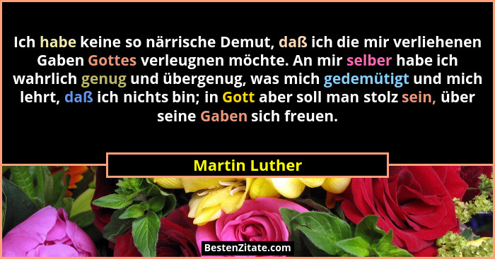 Ich habe keine so närrische Demut, daß ich die mir verliehenen Gaben Gottes verleugnen möchte. An mir selber habe ich wahrlich genug u... - Martin Luther