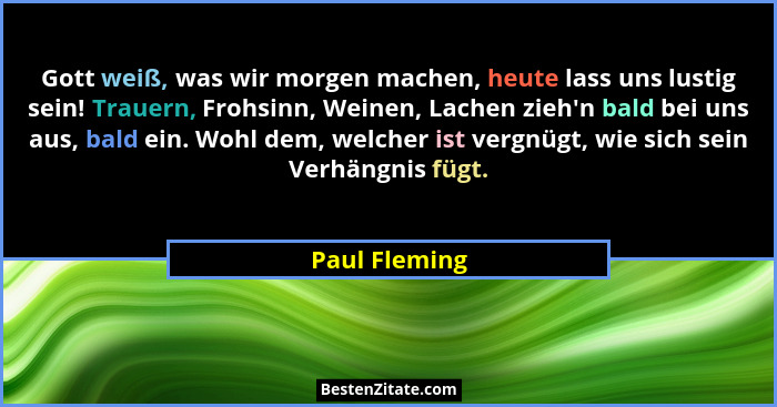 Gott weiß, was wir morgen machen, heute lass uns lustig sein! Trauern, Frohsinn, Weinen, Lachen zieh'n bald bei uns aus, bald ein.... - Paul Fleming