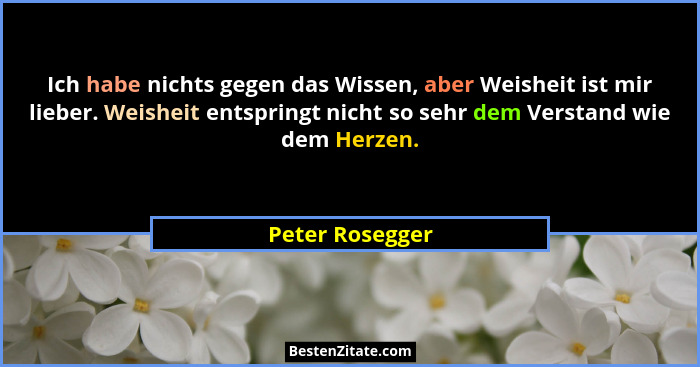 Ich habe nichts gegen das Wissen, aber Weisheit ist mir lieber. Weisheit entspringt nicht so sehr dem Verstand wie dem Herzen.... - Peter Rosegger