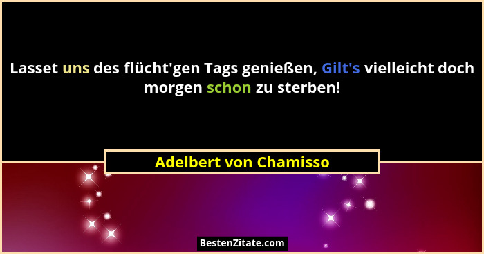 Lasset uns des flücht'gen Tags genießen, Gilt's vielleicht doch morgen schon zu sterben!... - Adelbert von Chamisso