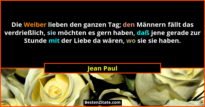 Die Weiber lieben den ganzen Tag; den Männern fällt das verdrießlich, sie möchten es gern haben, daß jene gerade zur Stunde mit der Liebe... - Jean Paul