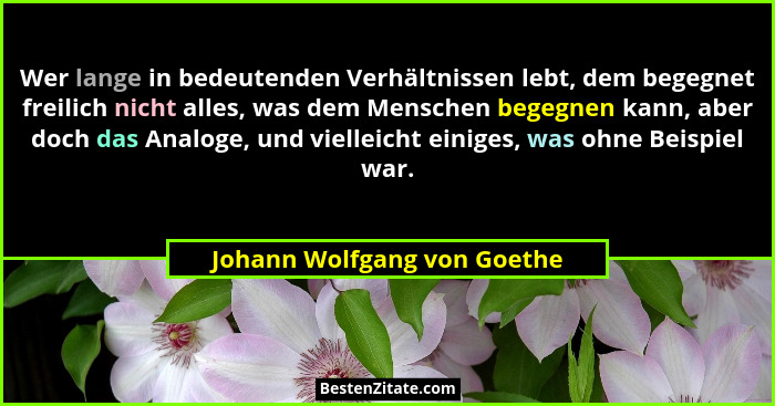 Wer lange in bedeutenden Verhältnissen lebt, dem begegnet freilich nicht alles, was dem Menschen begegnen kann, aber doch... - Johann Wolfgang von Goethe
