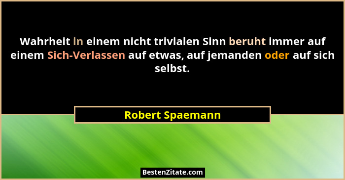 Wahrheit in einem nicht trivialen Sinn beruht immer auf einem Sich-Verlassen auf etwas, auf jemanden oder auf sich selbst.... - Robert Spaemann