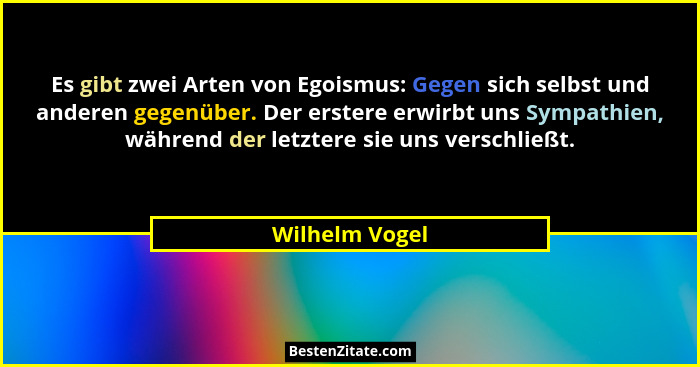 Es gibt zwei Arten von Egoismus: Gegen sich selbst und anderen gegenüber. Der erstere erwirbt uns Sympathien, während der letztere sie... - Wilhelm Vogel