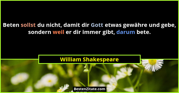 Beten sollst du nicht, damit dir Gott etwas gewähre und gebe, sondern weil er dir immer gibt, darum bete.... - William Shakespeare