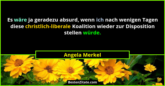 Es wäre ja geradezu absurd, wenn ich nach wenigen Tagen diese christlich-liberale Koalition wieder zur Disposition stellen würde.... - Angela Merkel