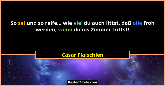 So sei und so reife... wie viel du auch littst, daß alle froh werden, wenn du ins Zimmer trittst!... - Cäsar Flaischlen