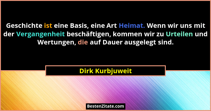 Geschichte ist eine Basis, eine Art Heimat. Wenn wir uns mit der Vergangenheit beschäftigen, kommen wir zu Urteilen und Wertungen, d... - Dirk Kurbjuweit