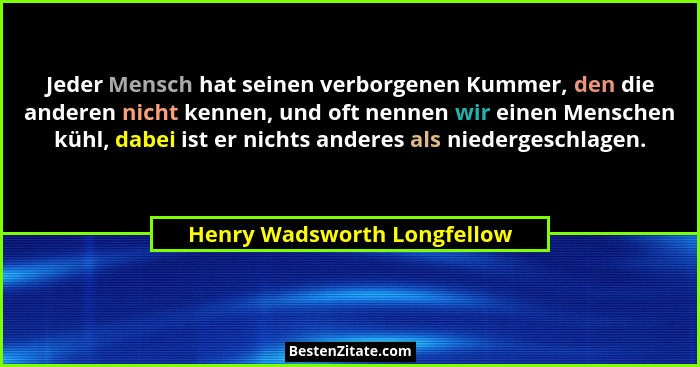 Jeder Mensch hat seinen verborgenen Kummer, den die anderen nicht kennen, und oft nennen wir einen Menschen kühl, dabei i... - Henry Wadsworth Longfellow
